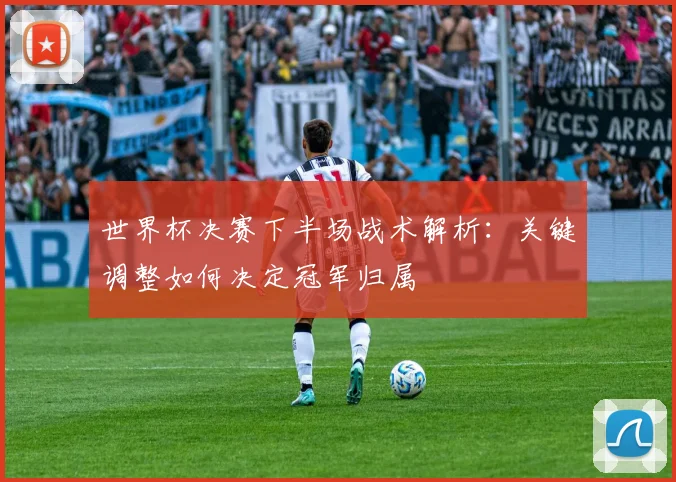 世界杯决赛下半场战术解析：关键调整如何决定冠军归属