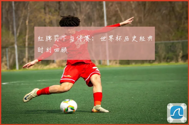 红牌罚下与停赛：世界杯历史经典时刻回顾