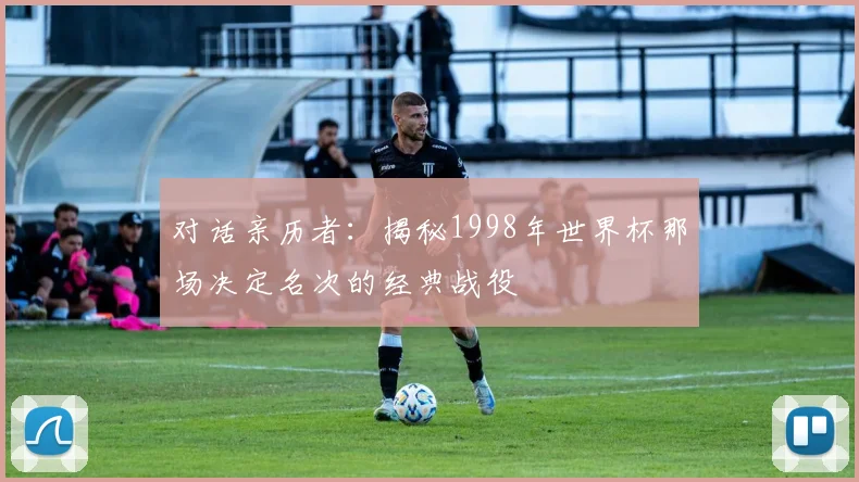 对话亲历者：揭秘1998年世界杯那场决定名次的经典战役
