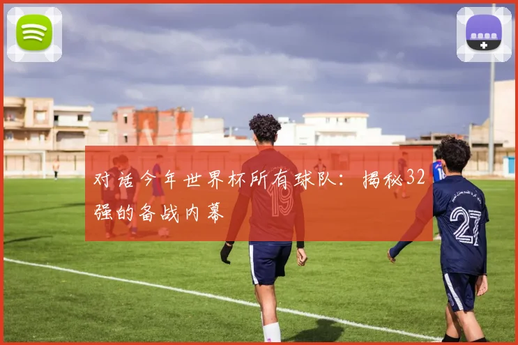 对话今年世界杯所有球队：揭秘32强的备战内幕