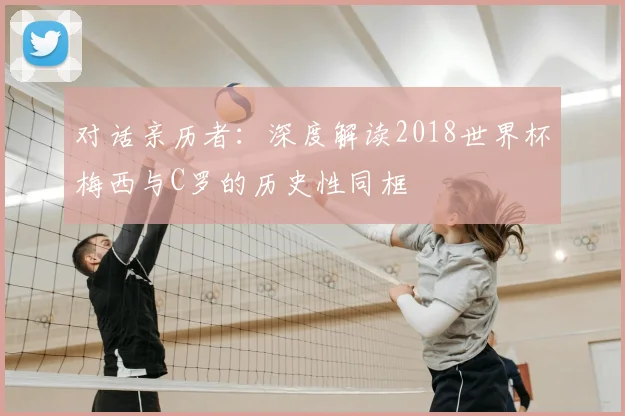 对话亲历者：深度解读2018世界杯梅西与C罗的历史性同框