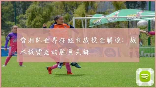 智利队世界杯经典战役全解读:战术板背后的胜负关键