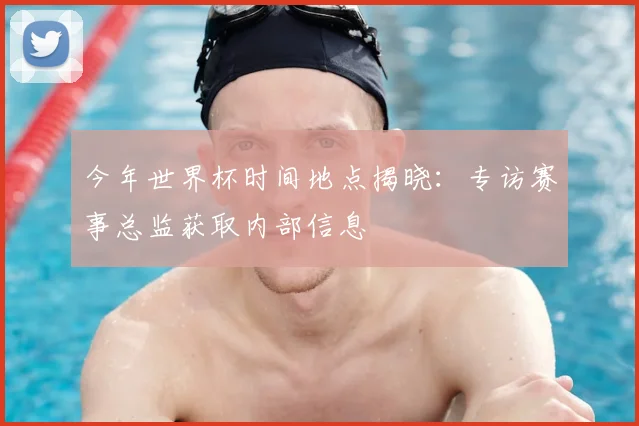 今年世界杯时间地点揭晓：专访赛事总监获取内部信息