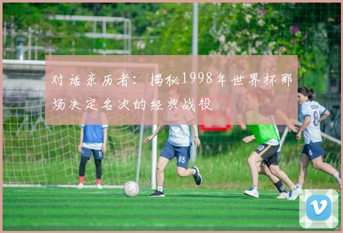 对话亲历者：揭秘1998年世界杯那场决定名次的经典战役
