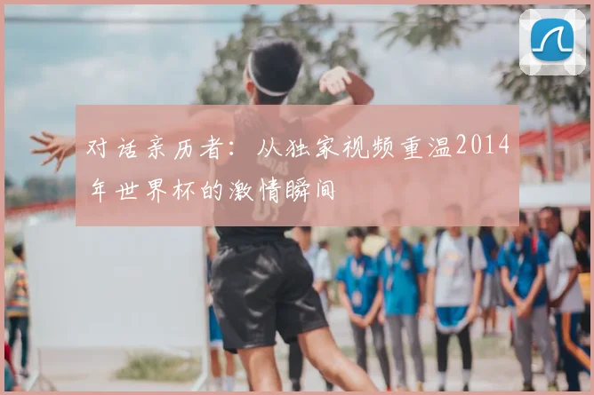 对话亲历者：从独家视频重温2014年世界杯的激情瞬间