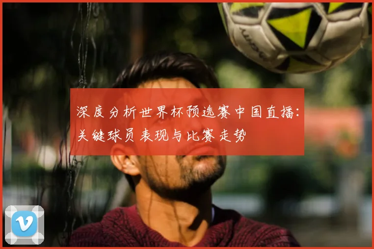 深度分析世界杯预选赛中国直播：关键球员表现与比赛走势