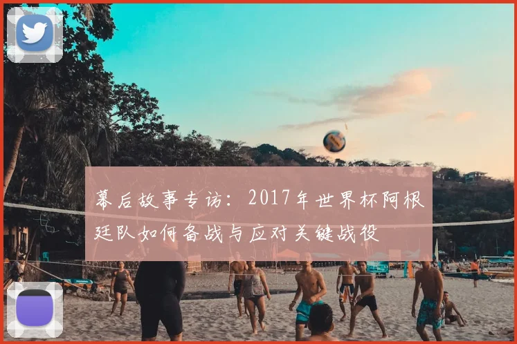 幕后故事专访：2017年世界杯阿根廷队如何备战与应对关键战役